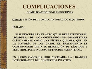 COMPLICACIONES
COMPLICACIONES NO ENDOCRINAS
OTRAS: LESIÓN DEL CONDUCTO TORÁCICO IZQUIERDO.
ES RARA.
SI SE DESCUBRE EN EL ACTO QX. SE DEBE INTENTAR SU
LIGADURA, DE LO CONTRARIO SE MANIFESTARÁ
CLÍNICAMENTE COMO UNA FÍSTULA QUILOSA, QUE, EN
LA MAYORÍA DE LOS CASOS, EL TRATAMIENTO ES
CONSERVADOR: DIETA O, REPOSICIÓN DE LÍQUIDOS Y
ELECTROLITOS E INCLUSO NUTRICIÓN PARENTERAL.
EN RAROS CASOS HA SIDO NECESARIA LA LIGADURA
INTRATORÁCICA DEL CONDUCTO LINFÁTICO
 