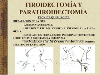 TIROIDECTOMÍA Y
PARATIROIDECTOMÍA
TÉCNICA QUIRÚRGICA
PREPARACIÓN DE LA PIEL.
- ASEPSIA Y ANTISEPSIA.
- MENTON Y EJE DEL CUERPO ALINEADOS A LA LINEA
MEDIA.
- MARCAR CON SEDA 2-0 SITIO INCISIÓN (2 TRAVECES DE
DEDOS ENCIMA ESCOTADURA ESTERNAL)
- MARCAR CON BISTURÍ LA PARTE MEDIA Y LOS BORDES
DEL SITIO DE LA INCISIÓN.
 