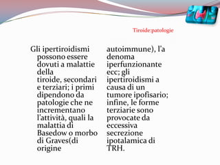 Tiroide:patologieGli ipertiroidismi possono essere dovuti a malattie della tiroide, secondari e terziari; i primi dipendono da patologie che ne incrementano l’attività, quali la malattia di Basedow o morbo di Graves(di origine autoimmune), l’adenoma iperfunzionante ecc; gli ipertiroidismi a causa di un tumore ipofisario; infine, le forme terziarie sono provocate da eccessiva secrezione ipotalamica di TRH.