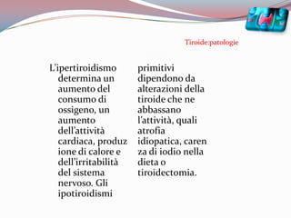 Tiroide:patologieL’ipertiroidismo determina un aumento del consumo di ossigeno, un aumento dell’attività cardiaca, produzione di calore e dell’irritabilità del sistema nervoso. Gli ipotiroidismi primitivi dipendono da alterazioni della tiroide che ne abbassano l’attività, quali atrofia idiopatica, carenza di iodio nella dieta o tiroidectomia.