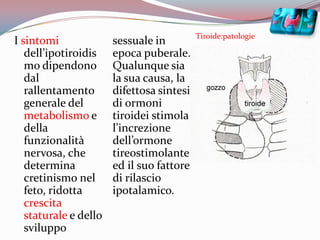 Tiroide:patologieI sintomi dell’ipotiroidismo dipendono dal rallentamento generale del metabolismoe della funzionalità nervosa, che determina cretinismo nel feto, ridotta crescita staturale e dello sviluppo sessuale in epoca puberale. Qualunque sia la sua causa, la difettosa sintesi di ormoni tiroidei stimola l’increzione dell’ormone tireostimolante ed il suo fattore di rilascio ipotalamico. 