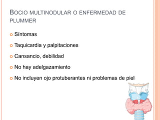 BOCIO MULTINODULAR O ENFERMEDAD DE
PLUMMER
 Síntomas
 Taquicardia y palpitaciones
 Cansancio, debilidad
 No hay adelgazamiento
 No incluyen ojo protuberantes ni problemas de piel
 
