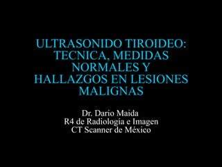 ULTRASONIDO TIROIDEO:
  TECNICA, MEDIDAS
     NORMALES Y
HALLAZGOS EN LESIONES
      MALIGNAS
        Dr. Dario Maida
    R4 de Radiología e Imagen
     CT Scanner de México
 