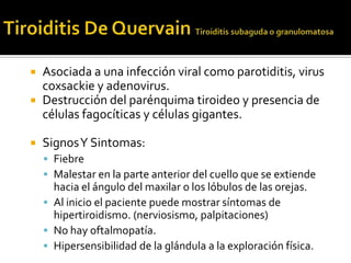  Asociada a una infección viral como parotiditis, virus
coxsackie y adenovirus.
 Destrucción del parénquima tiroideo y presencia de
células fagocíticas y células gigantes.
 SignosY Sintomas:
 Fiebre
 Malestar en la parte anterior del cuello que se extiende
hacia el ángulo del maxilar o los lóbulos de las orejas.
 Al inicio el paciente puede mostrar síntomas de
hipertiroidismo. (nerviosismo, palpitaciones)
 No hay oftalmopatía.
 Hipersensibilidad de la glándula a la exploración física.
 