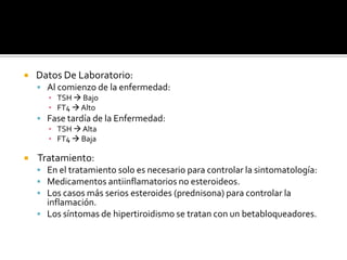  Datos De Laboratorio:
 Al comienzo de la enfermedad:
▪ TSH  Bajo
▪ FT4  Alto
 Fase tardía de la Enfermedad:
▪ TSH  Alta
▪ FT4  Baja
 Tratamiento:
 En el tratamiento solo es necesario para controlar la sintomatología:
 Medicamentos antiinflamatorios no esteroideos.
 Los casos más serios esteroides (prednisona) para controlar la
inflamación.
 Los síntomas de hipertiroidismo se tratan con un betabloqueadores.
 