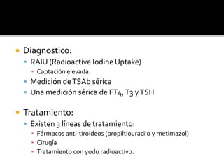  Diagnostico:
 RAIU (Radioactive Iodine Uptake)
▪ Captación elevada.
 Medición deTSAb sérica
 Una medición sérica de FT4,T3 yTSH
 Tratamiento:
 Existen 3 líneas de tratamiento:
▪ Fármacos anti-tiroideos (propiltiouracilo y metimazol)
▪ Cirugía
▪ Tratamiento con yodo radioactivo.
 