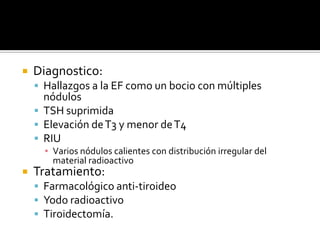  Diagnostico:
 Hallazgos a la EF como un bocio con múltiples
nódulos
 TSH suprimida
 Elevación deT3 y menor deT4
 RIU
▪ Varios nódulos calientes con distribución irregular del
material radioactivo
 Tratamiento:
 Farmacológico anti-tiroideo
 Yodo radioactivo
 Tiroidectomía.
 