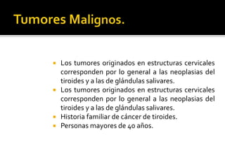  Los tumores originados en estructuras cervicales
corresponden por lo general a las neoplasias del
tiroides y a las de glándulas salivares.
 Los tumores originados en estructuras cervicales
corresponden por lo general a las neoplasias del
tiroides y a las de glándulas salivares.
 Historia familiar de cáncer de tiroides.
 Personas mayores de 40 años.
 