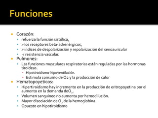  Corazón:
 refuerza la función sistólica,
 > los receptores beta-adrenérgicos,
 > índices de despolarización y repolarización del senoauricular
 < resistencia vascular.
 Pulmones:
 Las funciones musculares respiratorias están reguladas por las hormonas
tiroideas.
▪ Hipotiroidismo-hipoventilación.
▪ Estimula consumo de O2 y la producción de calor
 Hematopoyeticos:
 Hipertiroidismo hay incremento en la producción de eritropoyetina por el
aumento en la demanda deO2.
 Volumen sanguineo no aumenta por hemodilución.
 Mayor disociación de O2 de la hemoglobina.
 Opuesto en hipotiroidismo
 