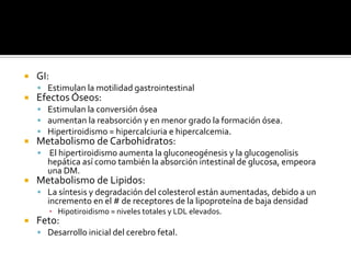  GI:
 Estimulan la motilidad gastrointestinal
 Efectos Óseos:
 Estimulan la conversión ósea
 aumentan la reabsorción y en menor grado la formación ósea.
 Hipertiroidismo = hipercalciuria e hipercalcemia.
 Metabolismo de Carbohidratos:
 El hipertiroidismo aumenta la gluconeogénesis y la glucogenolisis
hepática así como también la absorción intestinal de glucosa, empeora
una DM.
 Metabolismo de Lipidos:
 La síntesis y degradación del colesterol están aumentadas, debido a un
incremento en el # de receptores de la lipoproteína de baja densidad
▪ Hipotiroidismo = niveles totales y LDL elevados.
 Feto:
 Desarrollo inicial del cerebro fetal.
 