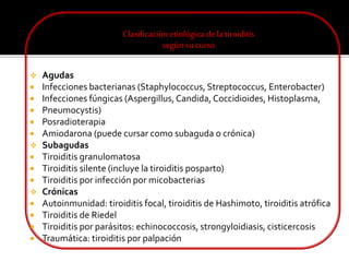 Clasificación etiológica dela tiroiditis
según su curso
 Agudas
 Infecciones bacterianas (Staphylococcus, Streptococcus, Enterobacter)
 Infecciones fúngicas (Aspergillus,Candida, Coccidioides, Histoplasma,
 Pneumocystis)
 Posradioterapia
 Amiodarona (puede cursar como subaguda o crónica)
 Subagudas
 Tiroiditis granulomatosa
 Tiroiditis silente (incluye la tiroiditis posparto)
 Tiroiditis por infección por micobacterias
 Crónicas
 Autoinmunidad: tiroiditis focal, tiroiditis de Hashimoto, tiroiditis atrófica
 Tiroiditis de Riedel
 Tiroiditis por parásitos: echinococcosis, strongyloidiasis, cisticercosis
 Traumática: tiroiditis por palpación
 