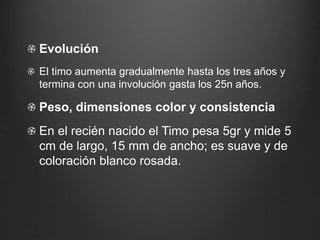 Evolución
El timo aumenta gradualmente hasta los tres años y
termina con una involución gasta los 25n años.
Peso, dimensiones color y consistencia
En el recién nacido el Timo pesa 5gr y mide 5
cm de largo, 15 mm de ancho; es suave y de
coloración blanco rosada.
 