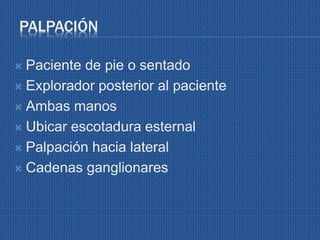 PALPACIÓN
 Paciente de pie o sentado
 Explorador posterior al paciente
 Ambas manos
 Ubicar escotadura esternal
 Palpación hacia lateral
 Cadenas ganglionares
 
