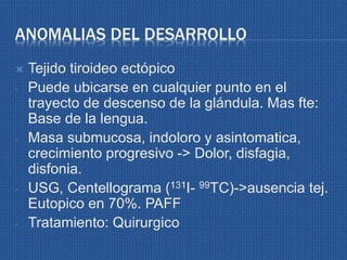 ANOMALIAS DEL DESARROLLO
 Tejido tiroideo ectópico
- Puede ubicarse en cualquier punto en el
trayecto de descenso de la glándula. Mas fte:
Base de la lengua.
- Masa submucosa, indoloro y asintomatica,
crecimiento progresivo -> Dolor, disfagia,
disfonia.
- USG, Centellograma (131I- 99TC)->ausencia tej.
Eutopico en 70%. PAFF
- Tratamiento: Quirurgico
 