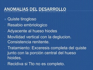 ANOMALIAS DEL DESARROLLO
 Quiste tirogloso
- Resabio embriologico
- Adyacente al hueso hiodes
- Movilidad vertical con la deglucion.
Consistencia renitente.
- Tratamiento: Exceresis completa del quiste
junto con la porción central del hueso
hioides.
- Recidiva si Tto no es completo.
 