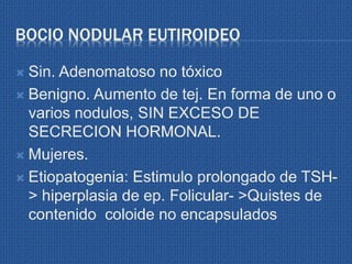 BOCIO NODULAR EUTIROIDEO
 Sin. Adenomatoso no tóxico
 Benigno. Aumento de tej. En forma de uno o
varios nodulos, SIN EXCESO DE
SECRECION HORMONAL.
 Mujeres.
 Etiopatogenia: Estimulo prolongado de TSH-
> hiperplasia de ep. Folicular- >Quistes de
contenido coloide no encapsulados
 