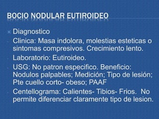 BOCIO NODULAR EUTIROIDEO
 Diagnostico
- Clinica: Masa indolora, molestias esteticas o
sintomas compresivos. Crecimiento lento.
- Laboratorio: Eutiroideo.
- USG: No patron especifico. Beneficio:
Nodulos palpables; Medición; Tipo de lesión;
Pte cuello corto- obeso; PAAF
- Centellograma: Calientes- Tibios- Frios. No
permite diferenciar claramente tipo de lesion.
 