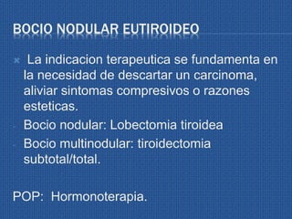 BOCIO NODULAR EUTIROIDEO
 La indicacion terapeutica se fundamenta en
la necesidad de descartar un carcinoma,
aliviar sintomas compresivos o razones
esteticas.
- Bocio nodular: Lobectomia tiroidea
- Bocio multinodular: tiroidectomia
subtotal/total.
POP: Hormonoterapia.
 