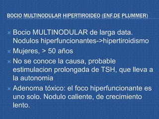 BOCIO MULTINODULAR HIPERTIROIDEO (ENF.DE PLUMMER)
 Bocio MULTINODULAR de larga data.
Nodulos hiperfuncionantes->hipertiroidismo
 Mujeres, > 50 años
 No se conoce la causa, probable
estimulacion prolongada de TSH, que lleva a
la autonomia
 Adenoma tóxico: el foco hiperfuncionante es
uno solo. Nodulo caliente, de crecimiento
lento.
 