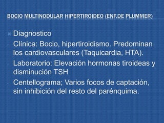 BOCIO MULTINODULAR HIPERTIROIDEO (ENF.DE PLUMMER)
 Diagnostico
- Clínica: Bocio, hipertiroidismo. Predominan
los cardiovasculares (Taquicardia, HTA).
- Laboratorio: Elevación hormonas tiroideas y
disminución TSH
- Centellograma; Varios focos de captación,
sin inhibición del resto del parénquima.
 