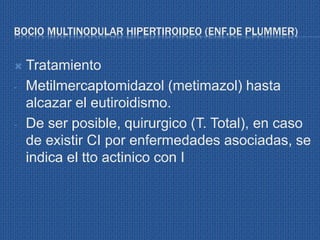BOCIO MULTINODULAR HIPERTIROIDEO (ENF.DE PLUMMER)
 Tratamiento
- Metilmercaptomidazol (metimazol) hasta
alcazar el eutiroidismo.
- De ser posible, quirurgico (T. Total), en caso
de existir CI por enfermedades asociadas, se
indica el tto actinico con I
 