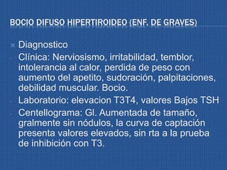 BOCIO DIFUSO HIPERTIROIDEO (ENF. DE GRAVES)
 Diagnostico
- Clínica: Nerviosismo, irritabilidad, temblor,
intolerancia al calor, perdida de peso con
aumento del apetito, sudoración, palpitaciones,
debilidad muscular. Bocio.
- Laboratorio: elevacion T3T4, valores Bajos TSH
- Centellograma: Gl. Aumentada de tamaño,
gralmente sin nódulos, la curva de captación
presenta valores elevados, sin rta a la prueba
de inhibición con T3.
 