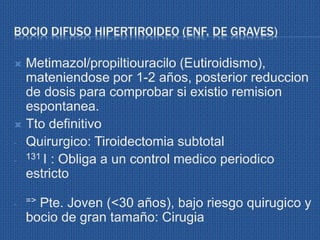 BOCIO DIFUSO HIPERTIROIDEO (ENF. DE GRAVES)
 Metimazol/propiltiouracilo (Eutiroidismo),
mateniendose por 1-2 años, posterior reduccion
de dosis para comprobar si existio remision
espontanea.
 Tto definitivo
- Quirurgico: Tiroidectomia subtotal
- 131 I : Obliga a un control medico periodico
estricto
- => Pte. Joven (<30 años), bajo riesgo quirugico y
bocio de gran tamaño: Cirugia
 