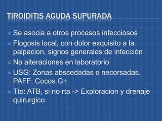 TIROIDITIS AGUDA SUPURADA
 Se asocia a otros procesos infecciosos
 Flogosis local, con dolor exquisito a la
palpacion, signos generales de infección
 No alteraciones en laboratorio
 USG: Zonas abscedadas o necorsadas.
PAFF: Cocos G+
 Tto: ATB, si no rta -> Exploracion y drenaje
quirurgico
 
