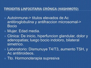 TIROIDITIS LINFOCITARIA CRÓNICA (HASHIMOTO)
 Autoinmune-> titulos elevados de Ac
antitiroglobulina y antifraccion microsomal->
Bocio
 Mujer. Edad media.
 Clinica: De inicio, hiperfuncion glandular, dolor y
adenopatias; luego bocio indoloro, bilateral
simetrico.
 Laboratorio: Dismunuye T4/T3, aumento TSH, y
Ac antitiroideos.
 Tto. Hormonoterapia supresiva
 