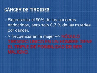CÁNCER DE TIROIDES
 Representa el 90% de los canceres
endocrinos, pero solo 0,2 % de las muertes
por cancer.
 > frecuencia en la mujer => NÓDULO
TIROIDEO UNICO EN UN HOMBRE TIENE
EL TRIPLE DE POSIBILIDAD DE SER
MALIGNO.
 