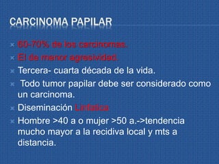 CARCINOMA PAPILAR
 60-70% de los carcinomas.
 El de menor agresividad.
 Tercera- cuarta década de la vida.
 Todo tumor papilar debe ser considerado como
un carcinoma.
 Diseminación Linfatica
 Hombre >40 a o mujer >50 a.->tendencia
mucho mayor a la recidiva local y mts a
distancia.
 