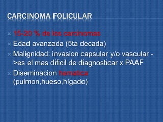 CARCINOMA FOLICULAR
 15-20 % de los carcinomas
 Edad avanzada (5ta decada)
 Malignidad: invasion capsular y/o vascular -
>es el mas dificil de diagnosticar x PAAF
 Diseminacion hematica
(pulmon,hueso,hígado)
 