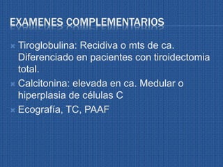EXAMENES COMPLEMENTARIOS
 Tiroglobulina: Recidiva o mts de ca.
Diferenciado en pacientes con tiroidectomia
total.
 Calcitonina: elevada en ca. Medular o
hiperplasia de células C
 Ecografía, TC, PAAF
 