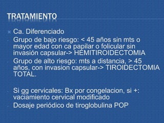 TRATAMIENTO
 Ca. Diferenciado
- Grupo de bajo riesgo: < 45 años sin mts o
mayor edad con ca papilar o folicular sin
invasión capsular-> HEMITIROIDECTOMIA
- Grupo de alto riesgo: mts a distancia, > 45
años, con invasion capsular-> TIROIDECTOMIA
TOTAL.
- Si gg cervicales: Bx por congelacion, si +:
vaciamiento cervical modificado
- Dosaje periódico de tiroglobulina POP
 