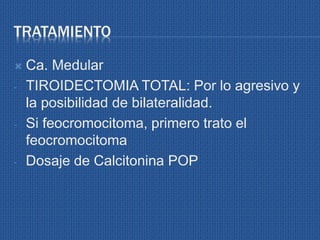TRATAMIENTO
 Ca. Medular
- TIROIDECTOMIA TOTAL: Por lo agresivo y
la posibilidad de bilateralidad.
- Si feocromocitoma, primero trato el
feocromocitoma
- Dosaje de Calcitonina POP
 
