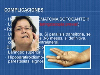 COMPLICACIONES
 Hemorragia-> HEMATOMA SOFOCANTE!!!
 Lesión nerviosa (laringoscopia previa!)
- Recurrencial
. Unilateral: disfonia. Si paralisis transitoria, se
recupera entre los 3-6 meses, si definitiva,
compensa CV contralateral.
. Bilateral: Obstruccion respiratoria.
- Laringeo superior: Fonastenia
 Hipoparatiroidismo->hipocalcemia->
parestesias, signos Chvostek y Trousseau
 