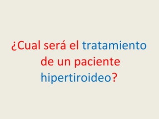¿Cual será el tratamiento
de un paciente
hipertiroideo?