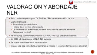  Todo paciente que va para Cx Tiroides DEBE tener evaluación de voz
 Examen laríngeo:
 Anormalidad proqx de la voz
 Historia de cx cervical o torácica alta
 Ca con extensión extratiroidea posterior o mtx nodales centrales extensivas
 Radioterapia cervical?
 Parálisis pop puede estar presente 1.5-30%, solo 1/3 presenta síntomas
 Se DEBE id visualmente el NLR, NO evitarlo.
 Se puede considerar usar neuromonitor.
 Evaluar voz pop inmediato, 2 semanas, 2 meses -> examen laríngeo si es anormal
2015 American Thyroid Association Management Guidelines for Adult Patients with Thyroid Nodules and Differentiated Thyroid Cancer.
Thyroid. 2016;26:1-133.
Manejo Cáncer de Tiroides Diferenciado
 
