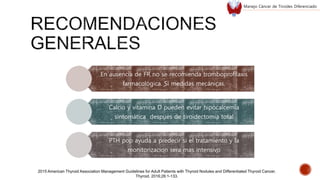 En ausencia de FR no se recomienda tromboprofilaxis
farmacológica. Si medidas mecánicas.
Calcio y vitamina D pueden evitar hipocalcemia
sintomática despues de tiroidectomia total
PTH pop ayuda a predecir si el tratamiento y la
monitorizacion sera mas intensivo
2015 American Thyroid Association Management Guidelines for Adult Patients with Thyroid Nodules and Differentiated Thyroid Cancer.
Thyroid. 2016;26:1-133.
Manejo Cáncer de Tiroides Diferenciado
 