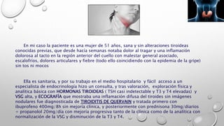 En mi caso la paciente es una mujer de 51 años, sana y sin alteraciones tiroideas
conocidas previas, que desde hacía semanas notaba dolor al tragar y una inflamación
dolorosa al tacto en la región anterior del cuello con malestar general asociado,
escalofríos, dolores articulares y fiebre (todo ello coincidiendo con la epidemia de la gripe)
sin tos ni mocos
Ella es sanitaria, y por su trabajo en el medio hospitalario y fácil acceso a un
especialista de endocrinología hizo un consulta, y tras valoración, exploración física y
analítica básica con HORMONAS TIROIDEAS ( TSH casi indetectable y T3 y T4 elevadas) y
VSG alta, y ECOGRAFÍA que mostraba una inflamación difusa del tiroides sin imágenes
nodulares fue diagnosticada de TIROIDITIS DE QUERVAIN y tratada primero con
ibuprofeno 400mg/8h sin mejoría clínica, y posteriormente con prednisona 30mg/diarios
+ propanolol 20mg/día con mejoría progresiva tanto de la clínica como de la analítica con
normalización de la VSG y disminución de la T3 y T4.
 