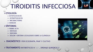 TIROIDITIS INFECCIOSA
ETIOLOGÍA:
 ESTAFILOCOCOS
 ESTREPTOCOCOS
 MICOBACTERIAS
 HONGOS
SÍNTOMAS:
 FIEBRE ALTA
 DISFAGIA
 DISFONÍA
 DOLOR Y ERITEMA LOCALIZADO SOBRE LA GLÁNDULA
 DIAGNÓSTICO POR ECOGRAFÍA, PAAF Y CULTIVO
TRATAMIENTO ANTIBIÓTICOS IV +/- , DRENAJE QUIRÚRGICO
 