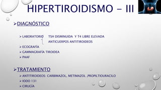 HIPERTIROIDISMO - III
DIAGNÓSTICO
 LABORATORIO TSH DISMINUIDA Y T4 LIBRE ELEVADA
ANTICUERPOS ANTITIROIDEOS
 ECOGRAFÍA
 GAMMAGRAFÍA TIROIDEA
 PAAF
TRATAMIENTO
 ANTITIROIDEOS: CARBIMAZOL, METIMAZOL ,PROPILTIOURACILO
 IODO 131
 CIRUGÍA
 