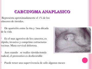CARCINOMA ANAPLASICOCARCINOMA ANAPLASICO
Representa aproximadamente el 1% de los
cánceres de tiroides.
• De aparición entre la 6ta y 7ma década
de la vida
• Es el mas agresivo de los canceres, es
rápido, invasivo y comprime estructuras
vecinas. Masa cervical dolorosa.
• Aun cuando se realice tiroidectomía
radical, el pronostico es desfavorable
• Puede tener una supervivencia de solo algunos meses
 