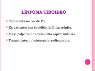 LINFOMA TIROIDEOLINFOMA TIROIDEO
 Representa menos de 1%.
 En pacientes con tiroiditis linfática crónica.
 Masa palpable de crecimiento rápido indolora.
 Tratamiento: quimioterapia/ radioterapia.
 