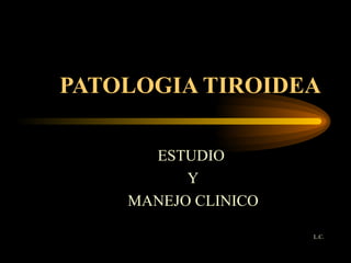 PATOLOGIA TIROIDEA ESTUDIO  Y MANEJO CLINICO L.C. 