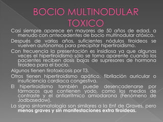 Casi siempre aparece en mayores de 50 años de edad, a
menudo con antecedentes de bocio multinodular atóxico.
Después de varios años, suficientes nódulos tiroideos se
vuelven autónomos para precipitar hipertiroidismo.
Con frecuencia la presentación es insidiosa ya que algunas
veces el hipertiroidismo sólo se torna aparente cuando los
pacientes reciben dosis bajas de supresores de hormona
tiroidea para el bocio.
Algunos tienen tirotoxicosis por T3.
Otros tienen hipertiroidismo apático, fibrilación auricular o
insuficiencia cardiaca congestiva.
El hipertiroidismo también puede desencadenarse por
fármacos que contienen yodo, como los medios de
contraste y el antiarrítmico amiodarona (Fenómeno de
Jodbasedow).
La signo sintomatología son similares a la Enf de Graves, pero
menos graves y sin manifestaciones extra tiroideas.
 