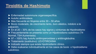 Tiroiditis de Hashimoto
► Enfermedad autoinmune organoespecífica.
► AutoAc antitiroideos.
► Mas frecuente en Mujeres entre 30 – 50 años.
► Bocio moderado, de crecimiento lento, duro elástico, indoloro a la
palpación.
► En el 20 – 30% de los casos hay signos y síntomas de Hipotiroidismo
► Frecuentemente se presenta como un Hipotiroidismo subclínico (T4
Normal, TSH Aumentada).
► 97 – 100% hay AutoAc antitiroperoxidasa y antitiroglobulina.
► Tratamiento (sustitutivo): LEVOTIROXINA
► Indicado siempre que exista hipotiroidismo clínico.
► Debe evaluarse individualmente en los casos de bocio o hipotiroidismo
subclínico.
 