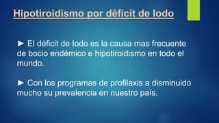 Hipotiroidismo por déficit de Iodo
► El déficit de Iodo es la causa mas frecuente
de bocio endémico e hipotiroidismo en todo el
mundo.
► Con los programas de profilaxis a disminuido
mucho su prevalencia en nuestro país.
 