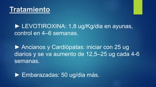 Tratamiento
► LEVOTIROXINA: 1,8 ug/Kg/dia en ayunas,
control en 4–6 semanas.
► Ancianos y Cardiópatas: iniciar con 25 ug
diarios y se va aumento de 12,5–25 ug cada 4-6
semanas.
► Embarazadas: 50 ug/dia más.
 