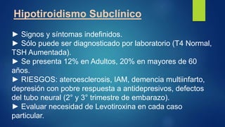 Hipotiroidismo Subclínico
► Signos y síntomas indefinidos.
► Sólo puede ser diagnosticado por laboratorio (T4 Normal,
TSH Aumentada).
► Se presenta 12% en Adultos, 20% en mayores de 60
años.
► RIESGOS: ateroesclerosis, IAM, demencia multiinfarto,
depresión con pobre respuesta a antidepresivos, defectos
del tubo neural (2° y 3° trimestre de embarazo).
► Evaluar necesidad de Levotiroxina en cada caso
particular.
 